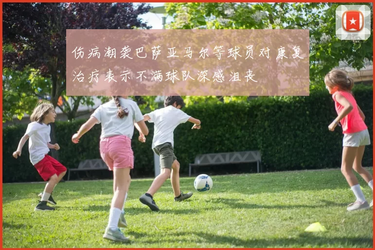 伤病潮袭巴萨亚马尔等球员对康复治疗表示不满球队深感沮丧