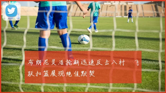 布朗尼灵活抢断迅速反击八村塁飞跃扣篮展现绝佳默契