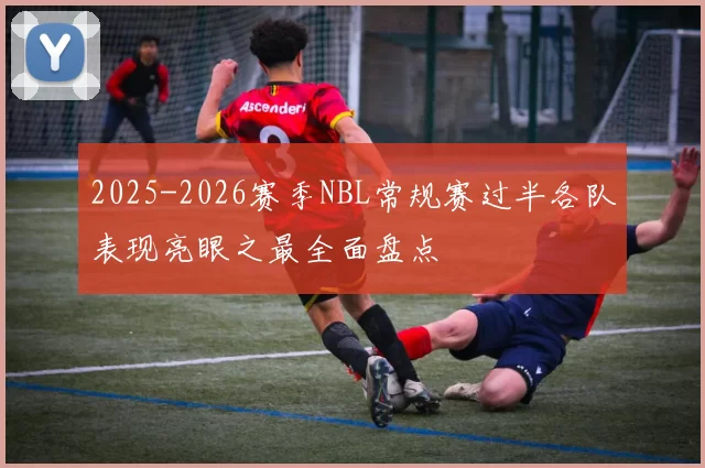2025-2026赛季NBL常规赛过半各队表现亮眼之最全面盘点