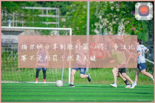 梅尔顿分享制胜补篮心得：专注比赛不受判罚干扰是关键