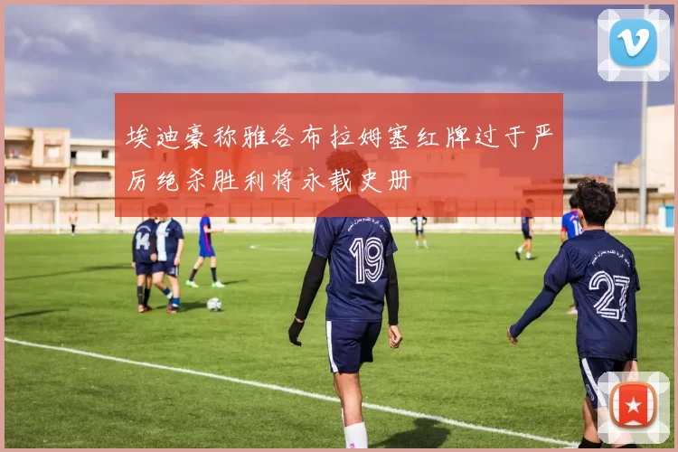 埃迪豪称雅各布拉姆塞红牌过于严厉绝杀胜利将永载史册