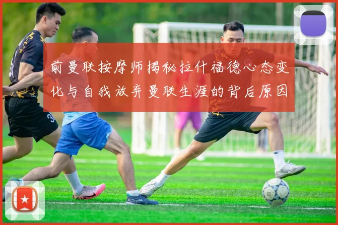 前曼联按摩师揭秘拉什福德心态变化与自我放弃曼联生涯的背后原因