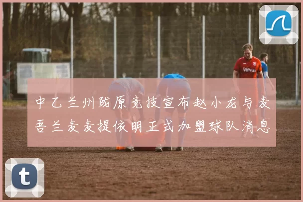 中乙兰州陇原竞技宣布赵小龙与麦吾兰麦麦提依明正式加盟球队消息