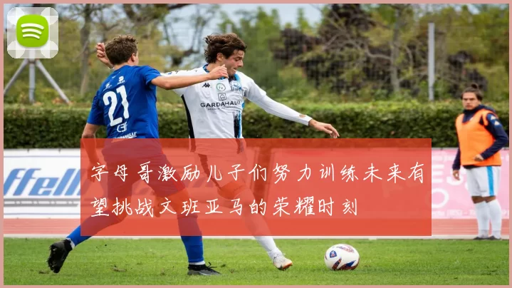 字母哥激励儿子们努力训练未来有望挑战文班亚马的荣耀时刻