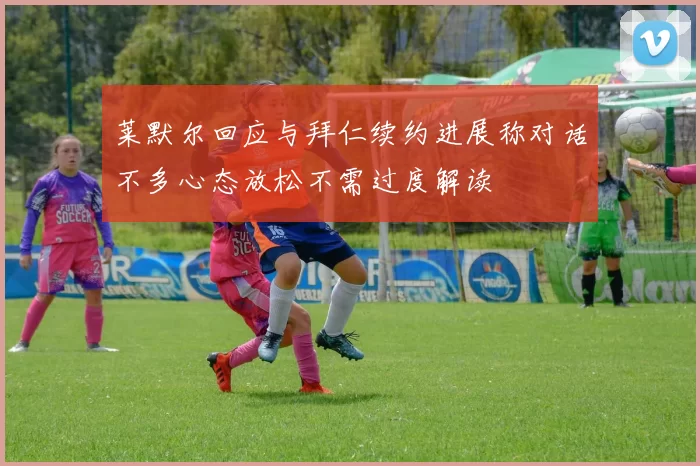 莱默尔回应与拜仁续约进展称对话不多心态放松不需过度解读