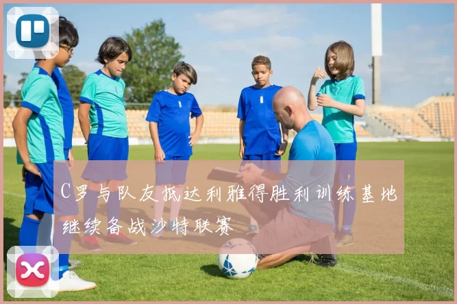 C罗与队友抵达利雅得胜利训练基地继续备战沙特联赛
